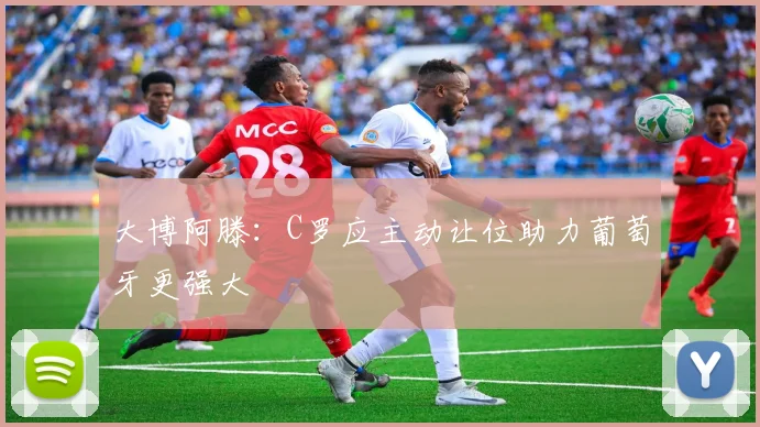 大博阿滕：C罗应主动让位助力葡萄牙更强大